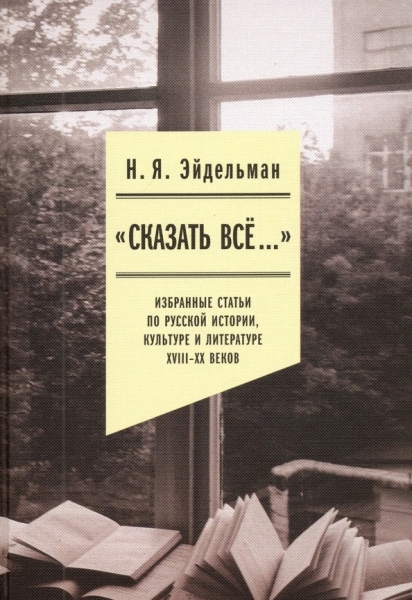 «Сказать все…»: избранные статьи по русской истории, культуре и литературе XVIII–XX веков